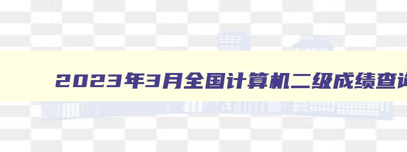 2023年3月全国计算机二级成绩查询入口：中国教育考试网（20233月计算机二级考试成绩查询）