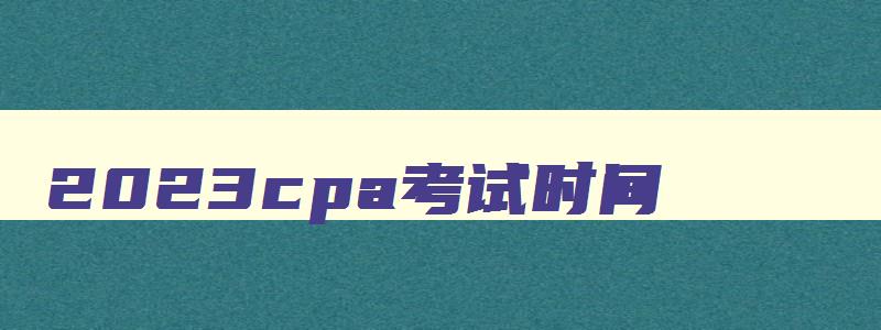 2023cpa考试时间（2023cpa考试时间与科目）