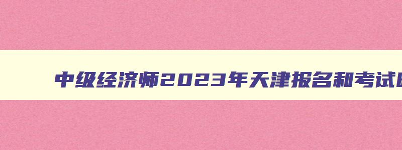 中级经济师2023年天津报名和考试时间,天津2023中级经济师报名