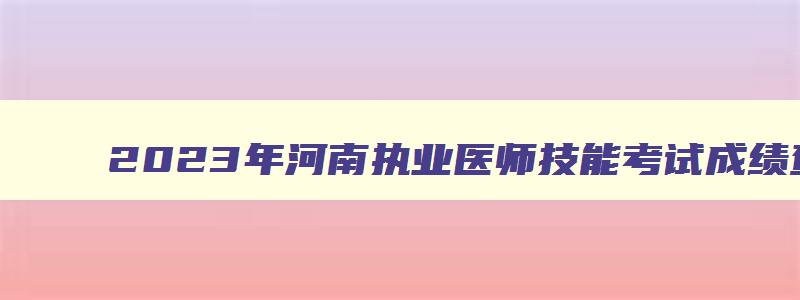 2023年河南执业医师技能考试成绩查询,河南省执业医师技能考试成绩什么时候出来