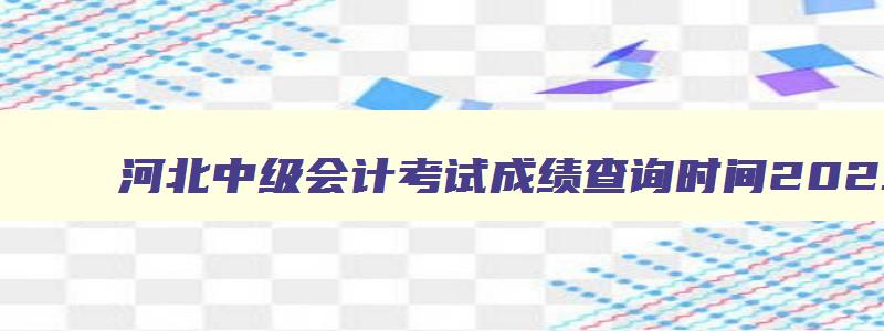 河北中级会计考试成绩查询时间2023,河北中级会计成绩何时公布的