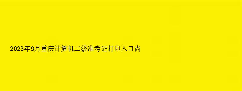 2023年9月重庆计算机二级准考证打印入口尚未开通（重庆计算机二级准考证打印时间）