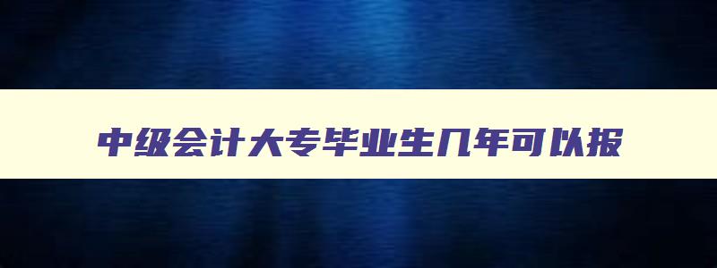 中级会计大专毕业生几年可以报,中级会计考试大专条件