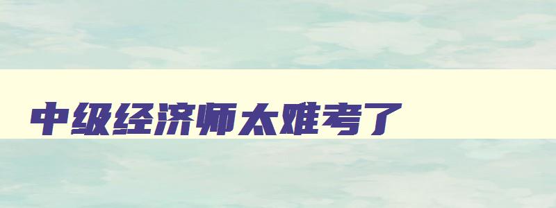 中级经济师太难考了,2023年中级经济师真题