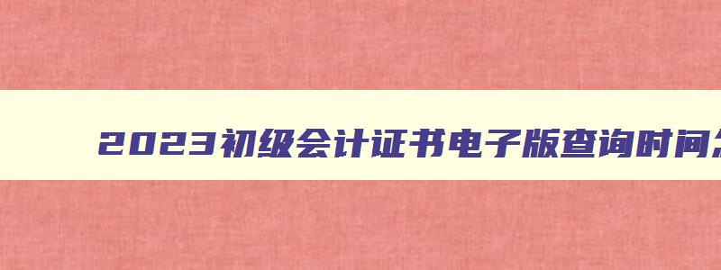 2023初级会计证书电子版查询时间怎么查,2023年初级会计证书电子版查询