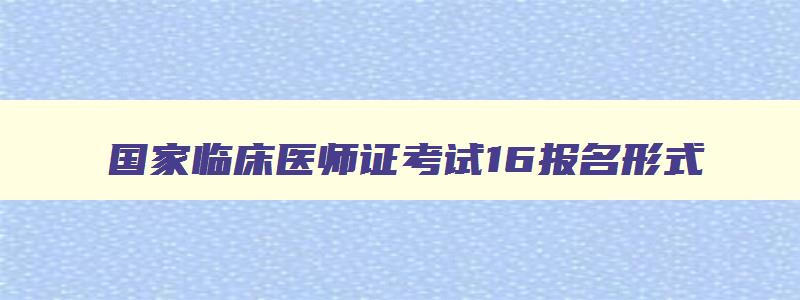 国家临床医师证考试16报名形式,国家临床执业医师资格15报名入口