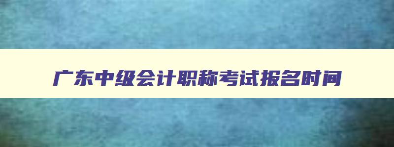 广东中级会计职称考试报名时间,广东中级会计职称考试