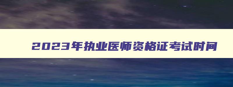 2023年执业医师资格证考试时间,2023年执业医师面试考试时间