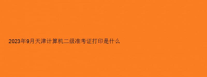 2023年9月天津计算机二级准考证打印是什么时候？（天津计算机二级准考证打印时间）