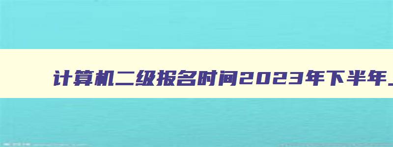 计算机二级报名时间2023年下半年上海