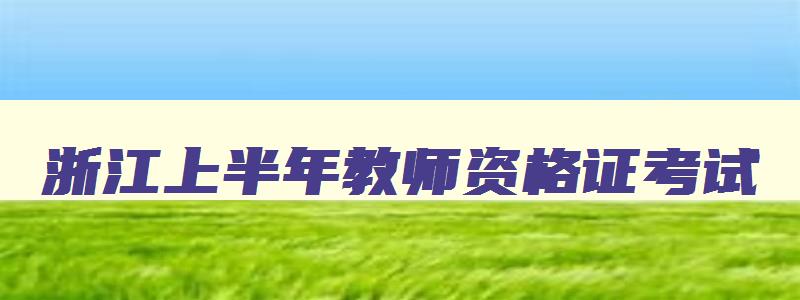 浙江上半年教师资格证考试,浙江2023教资上半年报名