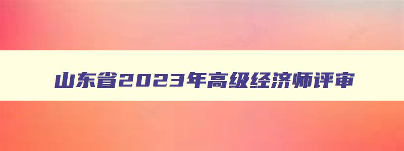 山东省2023年高级经济师评审,山东省2023年高级经济师评审时间