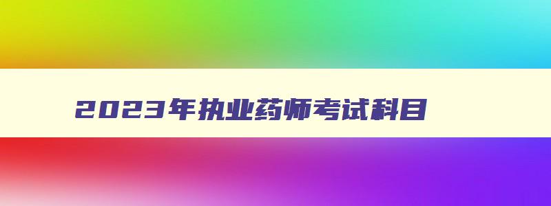 2023年执业药师考试科目,2023年考执业药师晚吗