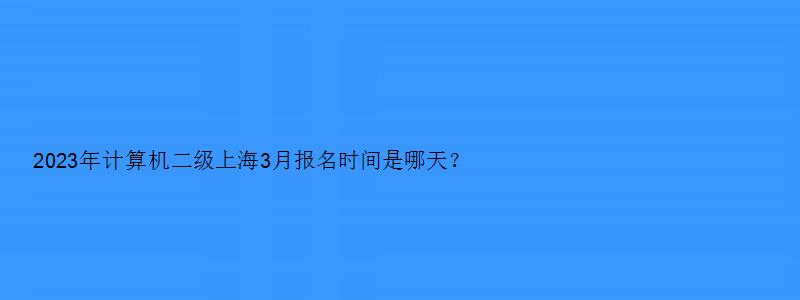 2023年计算机二级上海3月报名时间是哪天？预计在3月1日（上海三月计算机二级报名）