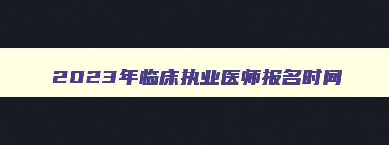 2023年临床执业医师报名时间,2023年临床执业医师笔试考试时间