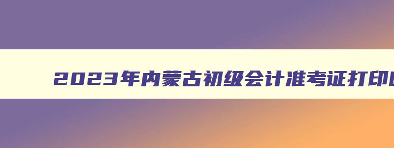 2023年内蒙古初级会计准考证打印时间