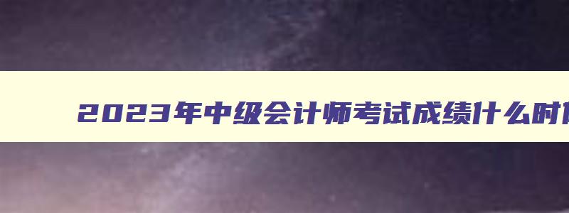 2023年中级会计师考试成绩什么时候公布