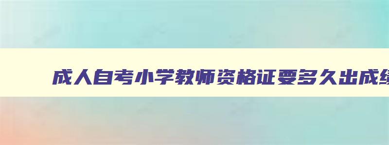 成人自考小学教师资格证要多久出成绩,成人自考小学教师资格证要多久