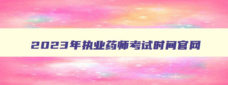 2023年执业药师考试时间官网,2023年执业药师考试时间