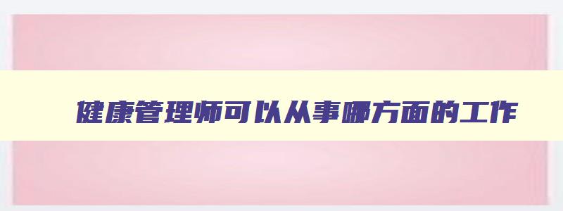 健康管理师可以从事哪方面的工作,健康管理师可以从事的行业