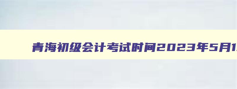 青海初级会计考试时间2023年5月13日至17日几点