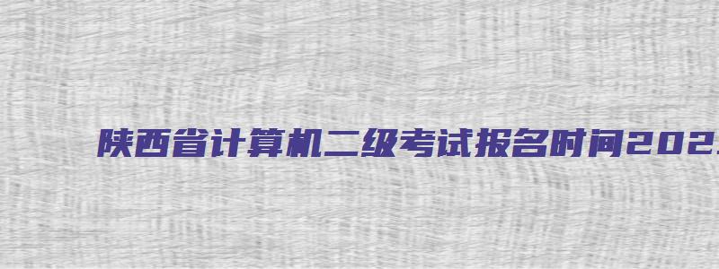 陕西省计算机二级考试报名时间2023（陕西省计算机二级考试报名时间2023年）