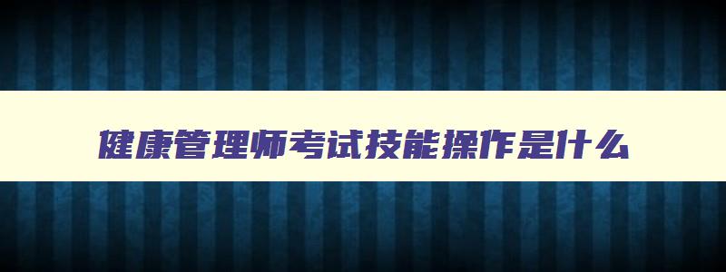 健康管理师考试技能操作是什么,健康管理师考试科目操作技能考什么