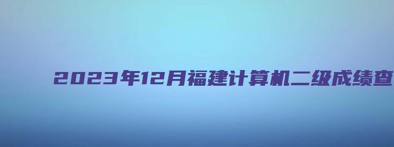 2023年12月福建计算机二级成绩查询入口在哪（福建省计算机二级成绩查询）