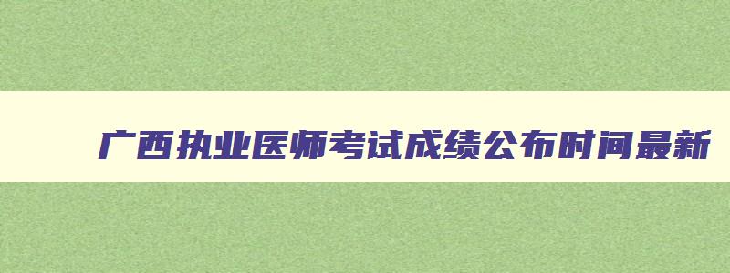 广西执业医师考试成绩公布时间最新