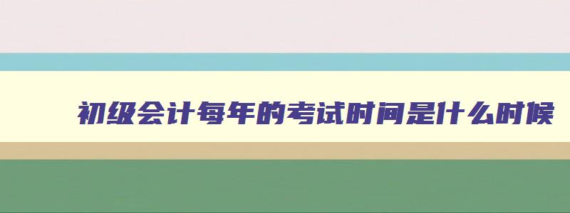 初级会计每年的考试时间是什么时候,初级会计考试在每年的几月份