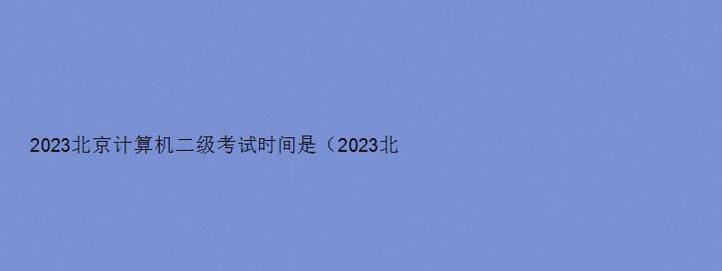 2023北京计算机二级考试时间是（2023北京计算机二级考试时间是多少）