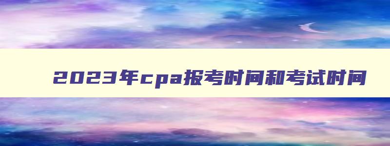 2023年cpa报考时间和考试时间,cpa2023年考试报名截止时间