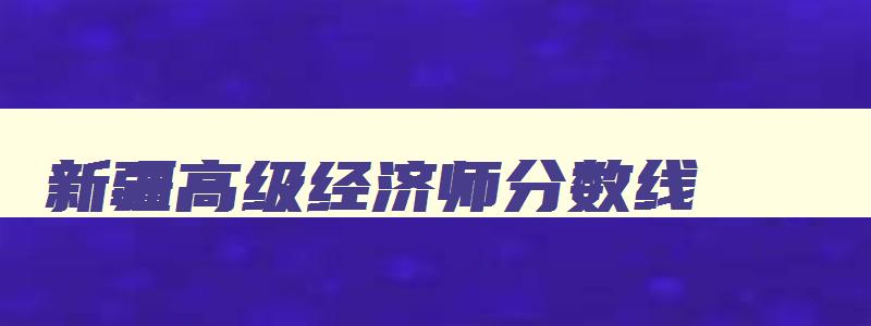 新疆高级经济师分数线,兵团高级经济师考试成绩几年有效