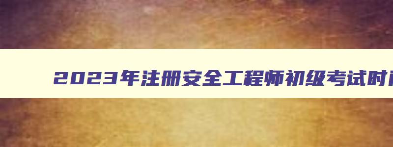 2023年注册安全工程师初级考试时间公布了吗（2023年注册安全工程师初级考试时间公布了吗）