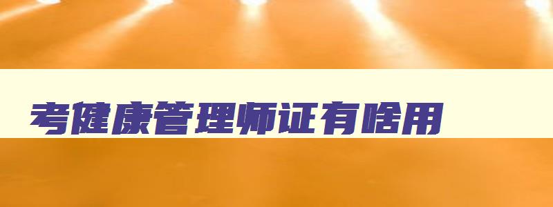 考健康管理师证有啥用,考健康管理师证有用吗好考不