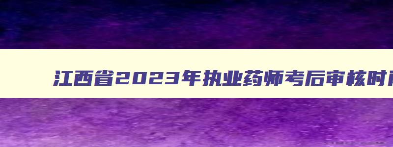 江西省2023年执业药师考后审核时间（江西省2023年执业药师考后审核时间表）