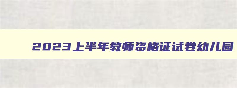 2023上半年教师资格证试卷幼儿园,2023上半年教师资格证幼儿园