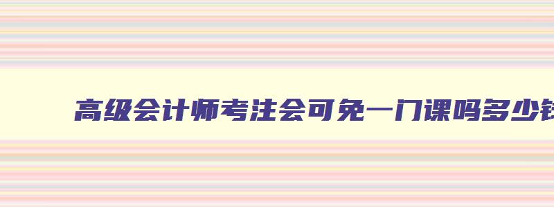 高级会计师考注会可免一门课吗多少钱,高级会计师考注会可免一门课吗