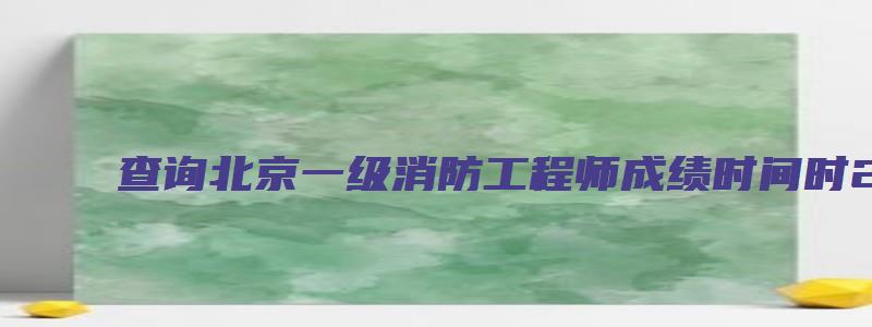 查询北京一级消防工程师成绩时间时2023年2月（2023年北京一级消防工程师报名时间）