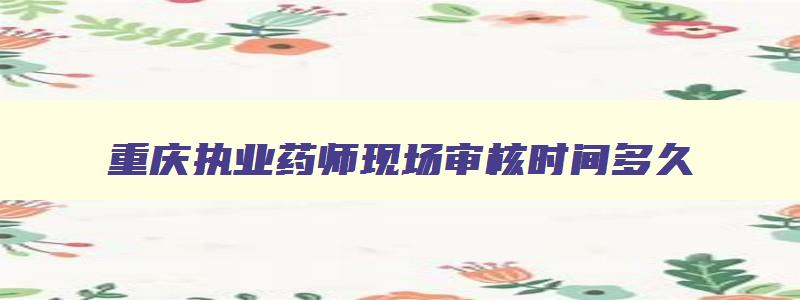 重庆执业药师现场审核时间多久,重庆执业药师现场审核时间
