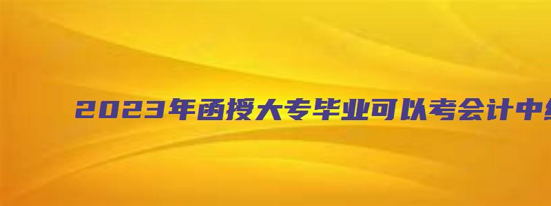 2023年函授大专毕业可以考会计中级吗视频（2023年函授大专毕业可以考会计中级吗视频讲解）