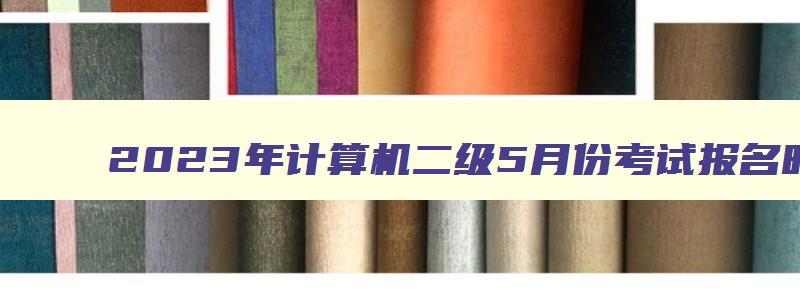 2023年计算机二级5月份考试报名时间,2023年五月份计算机二级考试报名时间