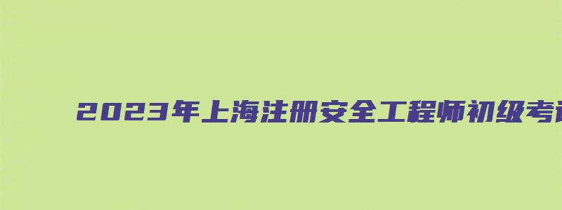 2023年上海注册安全工程师初级考试科目时间（2023年上海注册安全工程师考试时间）