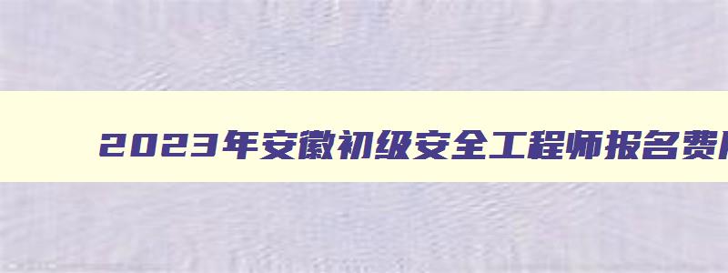 2023年安徽初级安全工程师报名费用每科50元（安徽初级安全工程师考试）