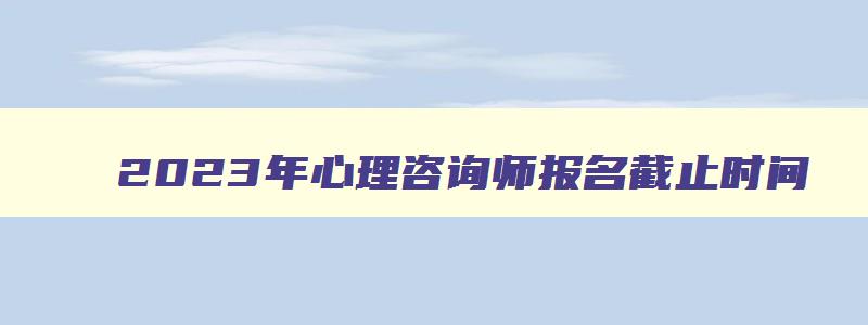 2023年心理咨询师报名截止时间（2023年心理咨询师报名截止时间是多少）