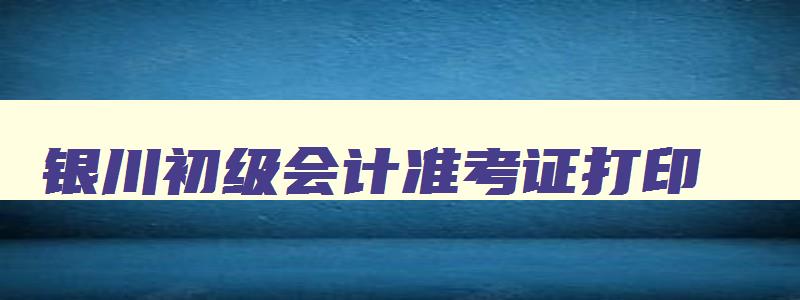 银川初级会计准考证打印,银川初级会计准考证