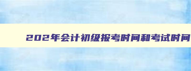 202年会计初级报考时间和考试时间,202会计初级报考时间下半年