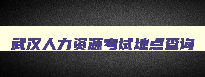 武汉人力资源考试地点查询,武汉人力资源考试地点