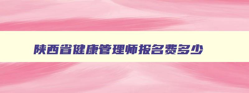 陕西省健康管理师报名费多少,陕西省健康管理师报名时间