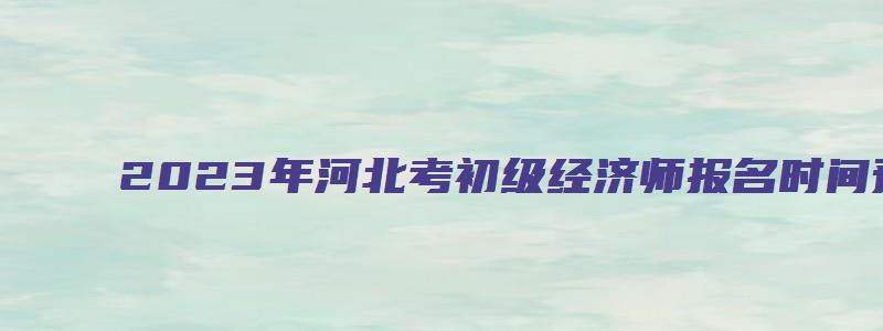 2023年河北考初级经济师报名时间预计8月（河北2023年初级经济师报名时间）